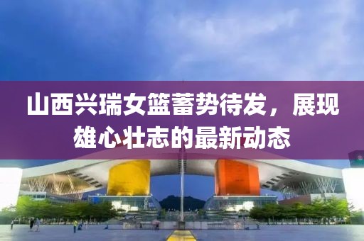 山西興瑞女籃蓄勢(shì)待發(fā)，展現(xiàn)雄心壯志的最新動(dòng)態(tài)