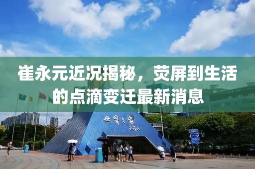 崔永元近況揭秘，熒屏到生活的點滴變遷最新消息
