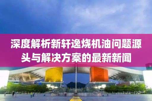 深度解析新軒逸燒機(jī)油問題源頭與解決方案的最新新聞