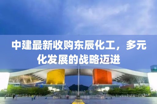 中建最新收購東辰化工，多元化發(fā)展的戰(zhàn)略邁進(jìn)