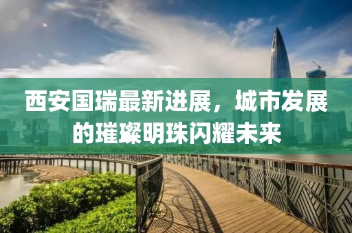 西安國瑞最新進(jìn)展，城市發(fā)展的璀璨明珠閃耀未來