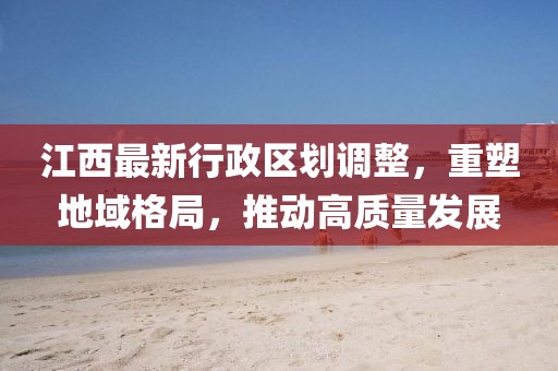 江西最新行政區(qū)劃調(diào)整，重塑地域格局，推動(dòng)高質(zhì)量發(fā)展