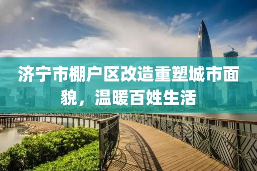 濟寧市棚戶區(qū)改造重塑城市面貌，溫暖百姓生活