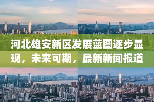 河北雄安新區(qū)發(fā)展藍圖逐步顯現(xiàn)，未來可期，最新新聞報道
