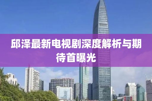 邱澤最新電視劇深度解析與期待首曝光