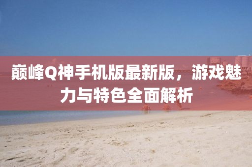 巔峰Q神手機(jī)版最新版，游戲魅力與特色全面解析