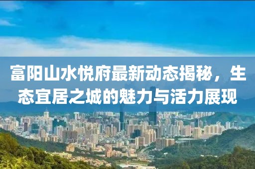 富陽(yáng)山水悅府最新動(dòng)態(tài)揭秘，生態(tài)宜居之城的魅力與活力展現(xiàn)