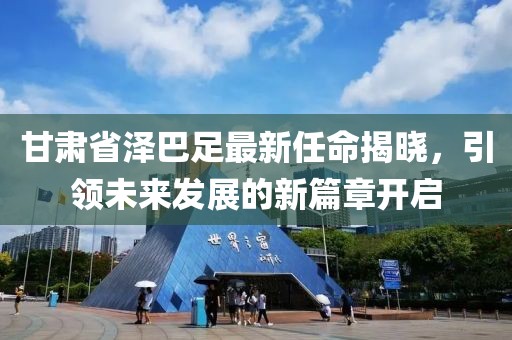 甘肅省澤巴足最新任命揭曉，引領(lǐng)未來發(fā)展的新篇章開啟