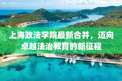 上海政法學院最新合并，邁向卓越法治教育的新征程