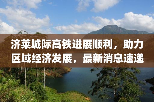 濟萊城際高鐵進展順利，助力區(qū)域經(jīng)濟發(fā)展，最新消息速遞