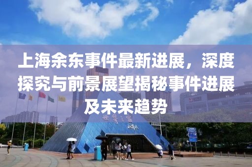 上海余東事件最新進展，深度探究與前景展望揭秘事件進展及未來趨勢