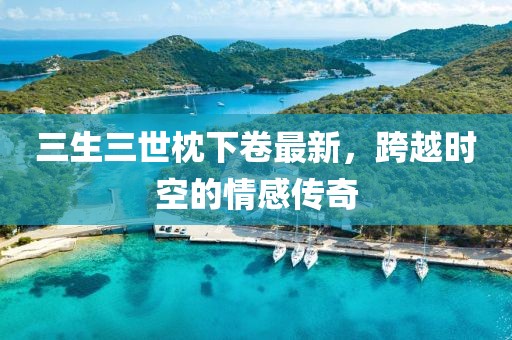 三生三世枕下卷最新，跨越時空的情感傳奇