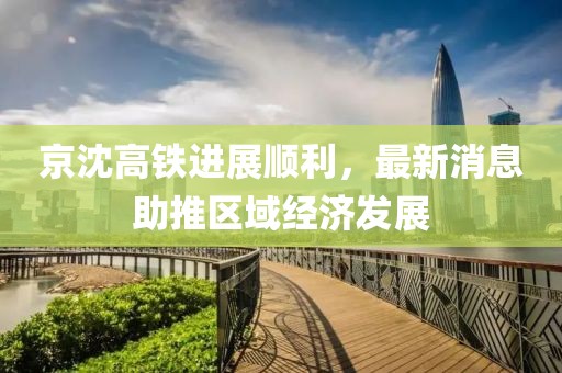 京沈高鐵進(jìn)展順利，最新消息助推區(qū)域經(jīng)濟(jì)發(fā)展