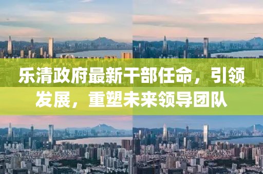 樂清政府最新干部任命，引領(lǐng)發(fā)展，重塑未來領(lǐng)導(dǎo)團(tuán)隊(duì)