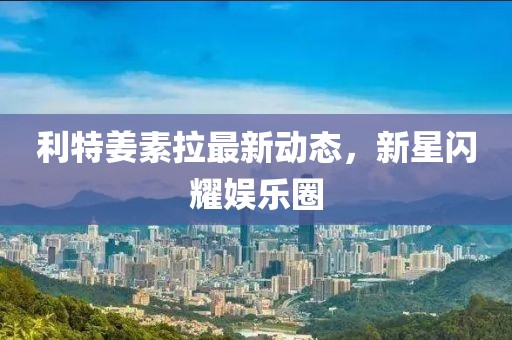 利特姜素拉最新動態(tài)，新星閃耀娛樂圈