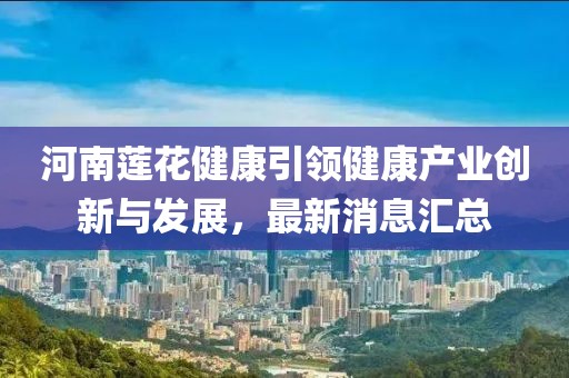 河南蓮花健康引領(lǐng)健康產(chǎn)業(yè)創(chuàng)新與發(fā)展，最新消息匯總