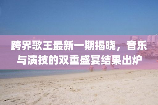 跨界歌王最新一期揭曉，音樂與演技的雙重盛宴結(jié)果出爐