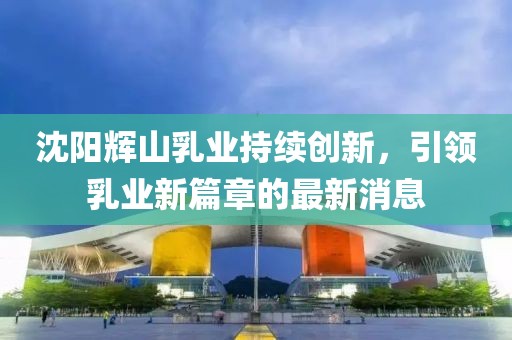 沈陽輝山乳業(yè)持續(xù)創(chuàng)新，引領(lǐng)乳業(yè)新篇章的最新消息
