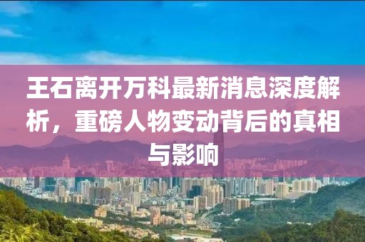 王石離開萬科最新消息深度解析，重磅人物變動背后的真相與影響