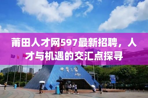 莆田人才網(wǎng)597最新招聘，人才與機(jī)遇的交匯點(diǎn)探尋