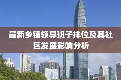 最新鄉(xiāng)鎮(zhèn)領(lǐng)導(dǎo)班子排位及其社區(qū)發(fā)展影響分析