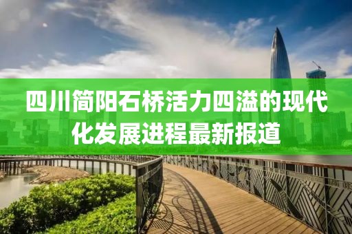 四川簡陽石橋活力四溢的現(xiàn)代化發(fā)展進程最新報道