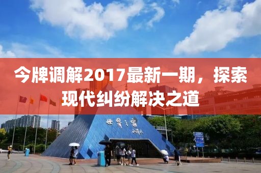 今牌調(diào)解2017最新一期，探索現(xiàn)代糾紛解決之道