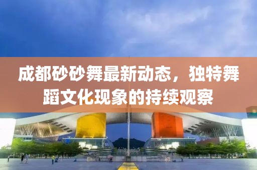 成都砂砂舞最新動態(tài)，獨特舞蹈文化現(xiàn)象的持續(xù)觀察