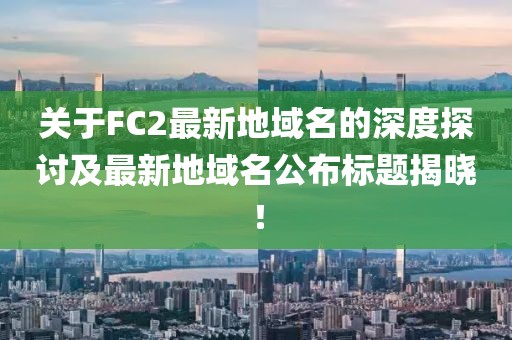 關于FC2最新地域名的深度探討及最新地域名公布標題揭曉！
