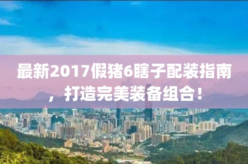 最新2017假豬6瞎子配裝指南，打造完美裝備組合！