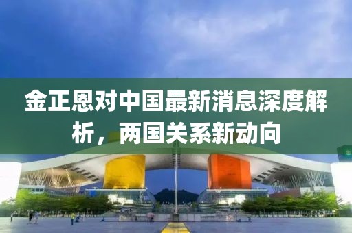 金正恩對中國最新消息深度解析，兩國關系新動向