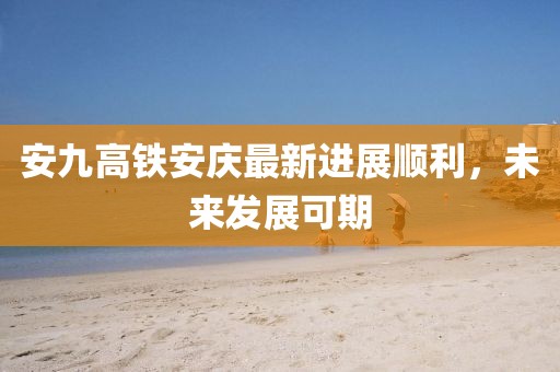 安九高鐵安慶最新進(jìn)展順利，未來發(fā)展可期