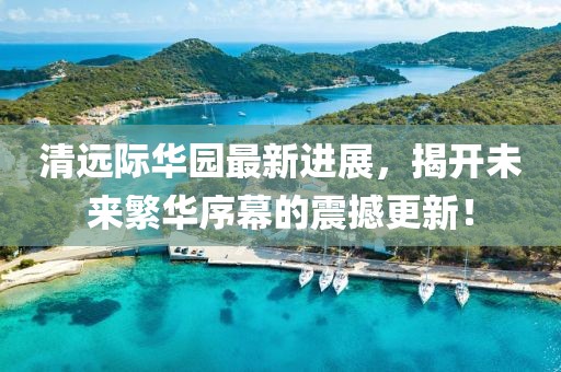 清遠(yuǎn)際華園最新進(jìn)展，揭開(kāi)未來(lái)繁華序幕的震撼更新！