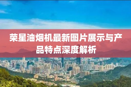 榮星油煙機最新圖片展示與產(chǎn)品特點深度解析