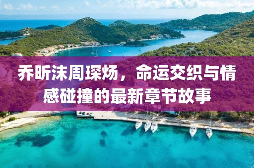 喬昕沫周琛煬，命運交織與情感碰撞的最新章節(jié)故事