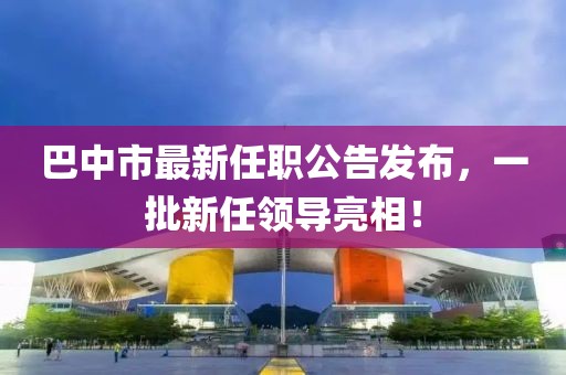 巴中市最新任職公告發(fā)布，一批新任領(lǐng)導(dǎo)亮相！