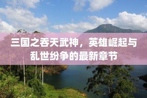 三國之吞天武神，英雄崛起與亂世紛爭的最新章節(jié)
