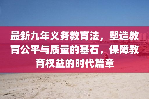最新九年義務(wù)教育法，塑造教育公平與質(zhì)量的基石，保障教育權(quán)益的時(shí)代篇章