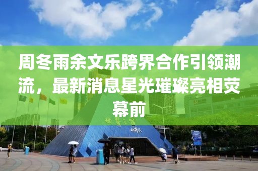 周冬雨余文樂跨界合作引領(lǐng)潮流，最新消息星光璀璨亮相熒幕前