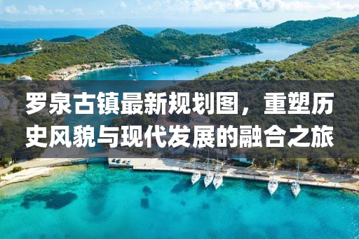 羅泉古鎮(zhèn)最新規(guī)劃圖，重塑歷史風(fēng)貌與現(xiàn)代發(fā)展的融合之旅