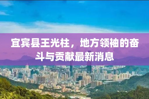 宜賓縣王光柱，地方領(lǐng)袖的奮斗與貢獻(xiàn)最新消息
