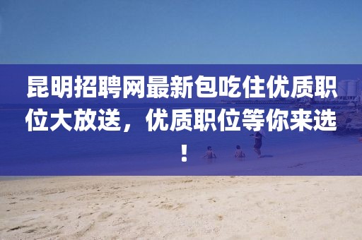昆明招聘網(wǎng)最新包吃住優(yōu)質(zhì)職位大放送，優(yōu)質(zhì)職位等你來選！