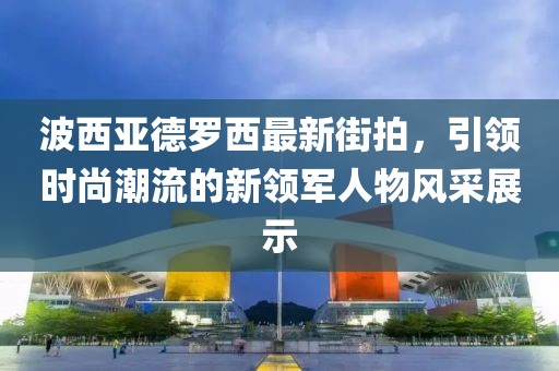 波西亞德羅西最新街拍，引領(lǐng)時(shí)尚潮流的新領(lǐng)軍人物風(fēng)采展示