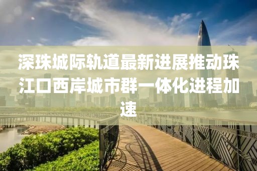深珠城際軌道最新進(jìn)展推動(dòng)珠江口西岸城市群一體化進(jìn)程加速