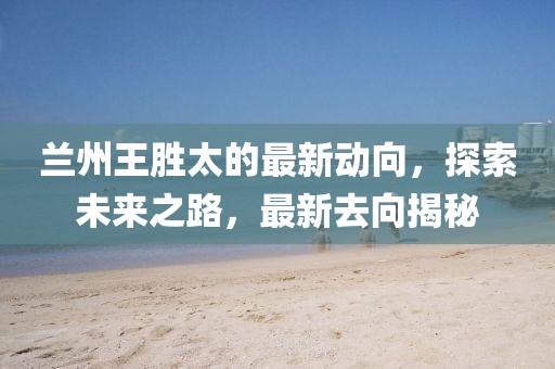 蘭州王勝太的最新動(dòng)向，探索未來(lái)之路，最新去向揭秘