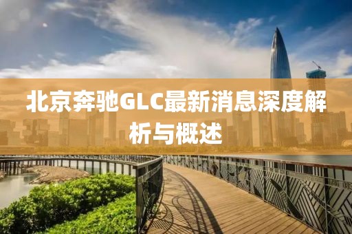 北京奔馳GLC最新消息深度解析與概述
