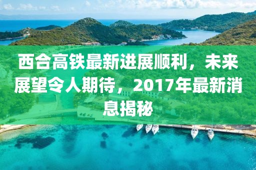 西合高鐵最新進(jìn)展順利，未來(lái)展望令人期待，2017年最新消息揭秘