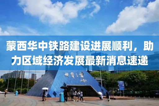 蒙西華中鐵路建設進展順利，助力區(qū)域經濟發(fā)展最新消息速遞