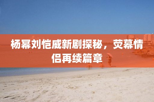 楊冪劉愷威新劇探秘，熒幕情侶再續(xù)篇章