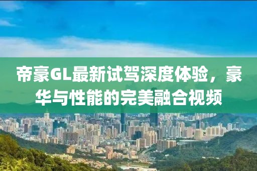 帝豪GL最新試駕深度體驗，豪華與性能的完美融合視頻